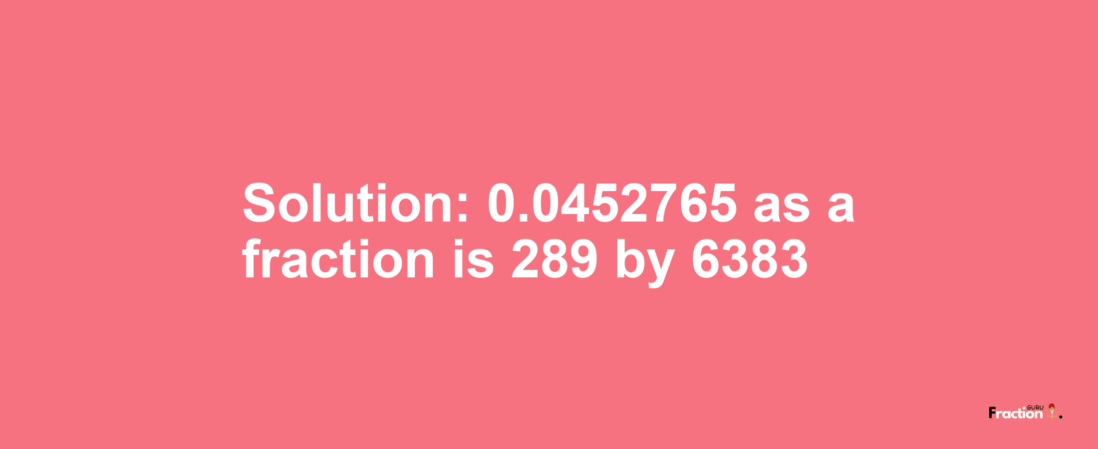 Solution:0.0452765 as a fraction is 289/6383